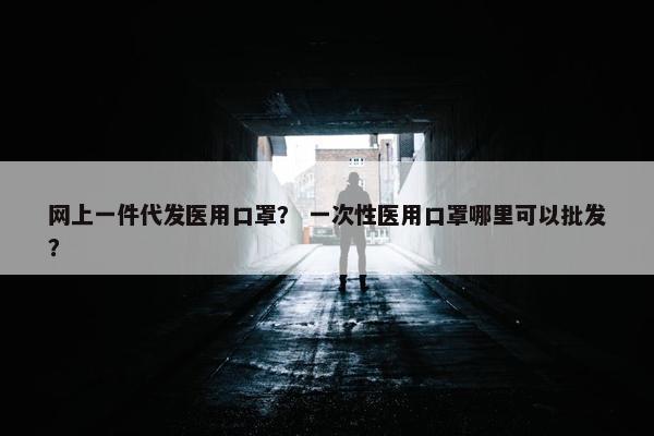 网上一件代发医用口罩？ 一次性医用口罩哪里可以批发？