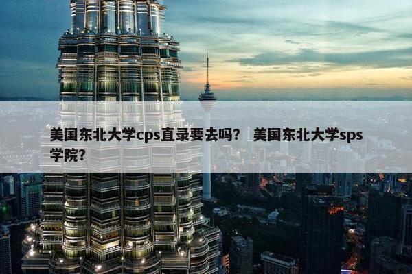 美国东北大学cps直录要去吗？ 美国东北大学sps学院？