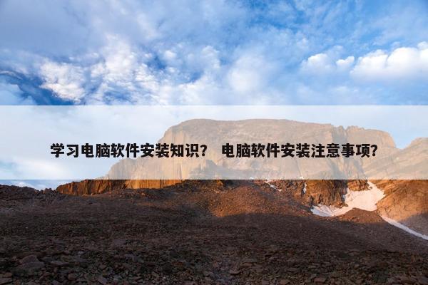 学习电脑软件安装知识？ 电脑软件安装注意事项？