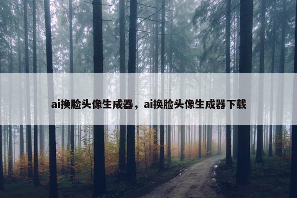 ai换脸头像生成器，ai换脸头像生成器下载