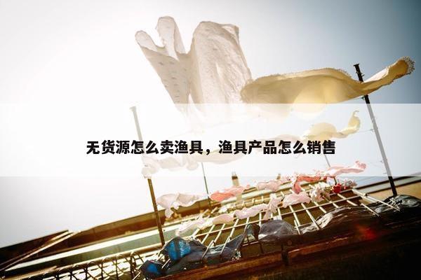 无货源怎么卖渔具，渔具产品怎么销售