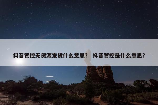 抖音管控无货源发货什么意思？ 抖音管控是什么意思？
