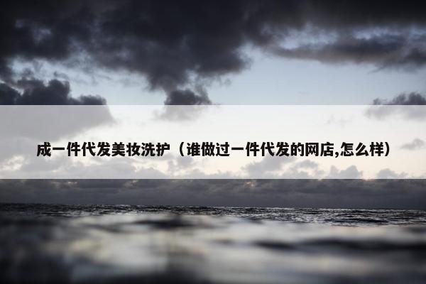 成一件代发美妆洗护（谁做过一件代发的网店,怎么样）