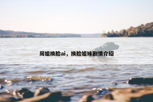 周姐换脸ai，换脸姐妹剧情介绍