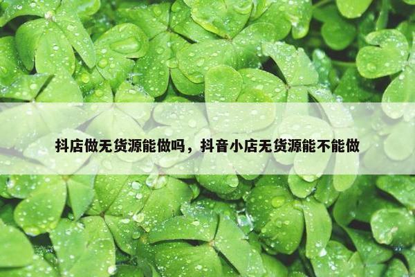 抖店做无货源能做吗，抖音小店无货源能不能做