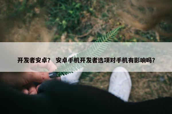 开发者安卓？ 安卓手机开发者选项对手机有影响吗？