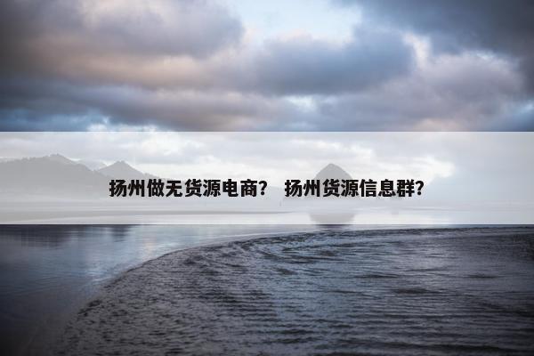 扬州做无货源电商？ 扬州货源信息群？