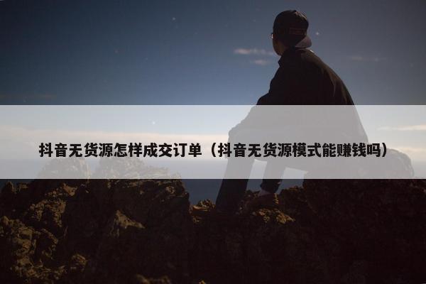 抖音无货源怎样成交订单（抖音无货源模式能赚钱吗）