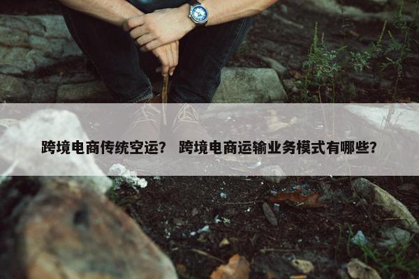 跨境电商传统空运？ 跨境电商运输业务模式有哪些？