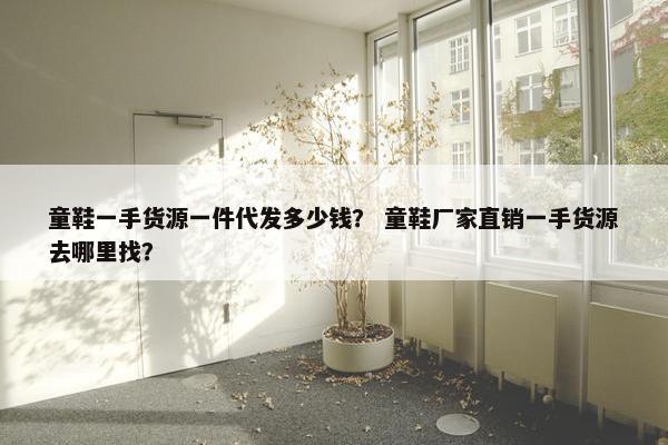 童鞋一手货源一件代发多少钱？ 童鞋厂家直销一手货源去哪里找？