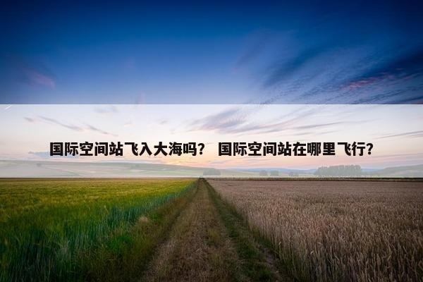 国际空间站飞入大海吗？ 国际空间站在哪里飞行？