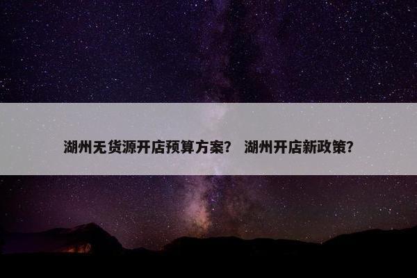 湖州无货源开店预算方案？ 湖州开店新政策？
