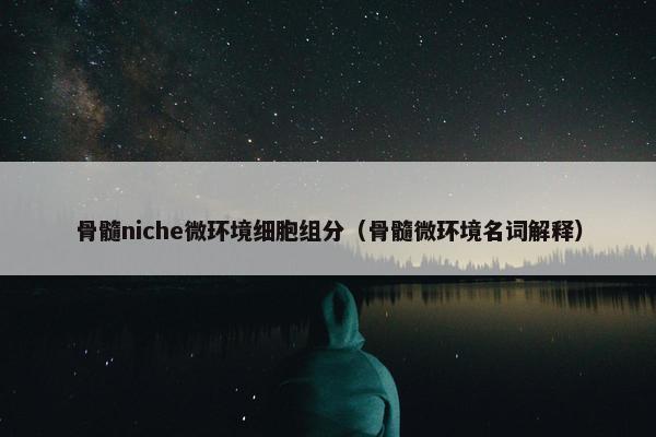 骨髓niche微环境细胞组分（骨髓微环境名词解释）