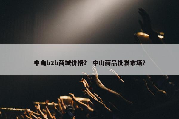 中山b2b商城价格？ 中山商品批发市场？