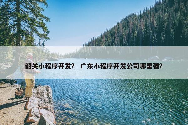 韶关小程序开发？ 广东小程序开发公司哪里强？