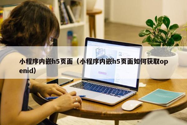 小程序内嵌h5页面（小程序内嵌h5页面如何获取openid）