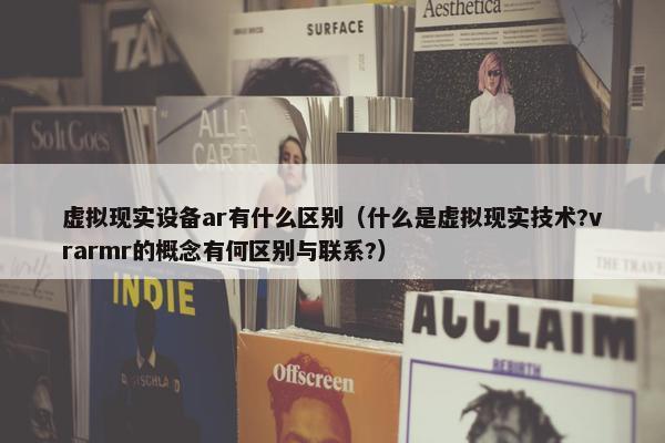 虚拟现实设备ar有什么区别（什么是虚拟现实技术?vrarmr的概念有何区别与联系?）