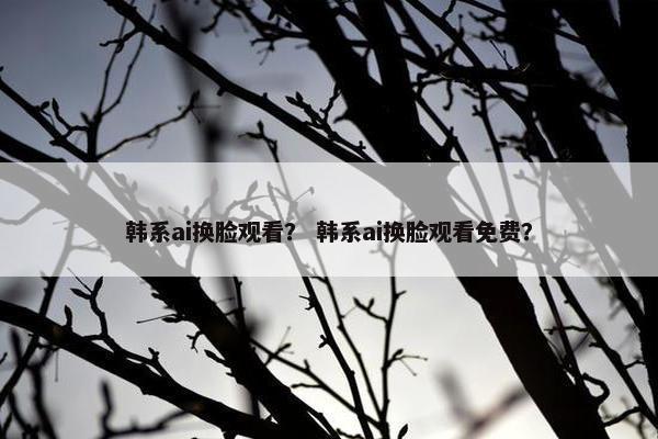 韩系ai换脸观看？ 韩系ai换脸观看免费？