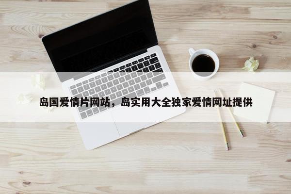 岛国爱情片网站，岛实用大全独家爱情网址提供