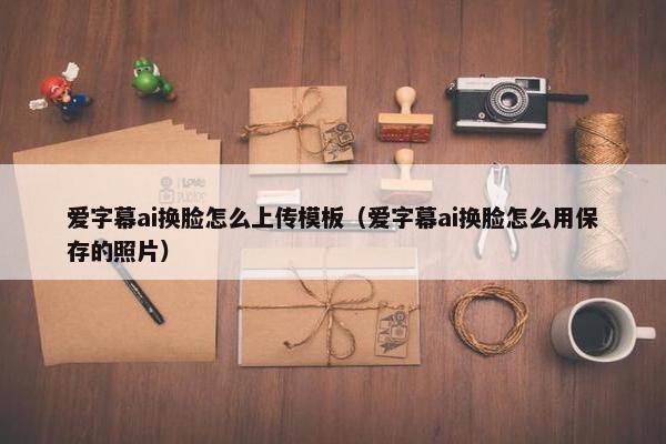 爱字幕ai换脸怎么上传模板（爱字幕ai换脸怎么用保存的照片）