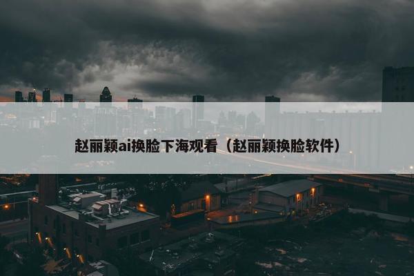 赵丽颖ai换脸下海观看（赵丽颖换脸软件）