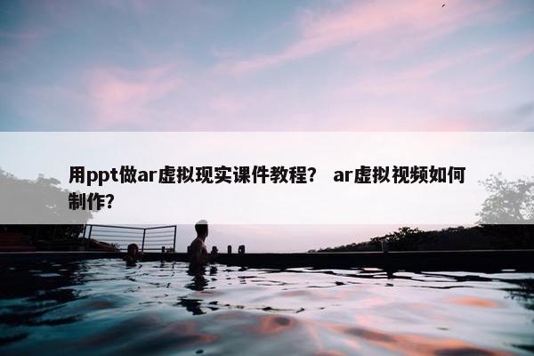 用ppt做ar虚拟现实课件教程？ ar虚拟视频如何制作？