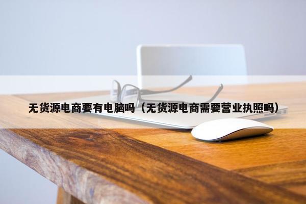 无货源电商要有电脑吗（无货源电商需要营业执照吗）