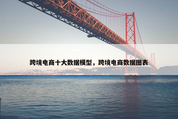 跨境电商十大数据模型，跨境电商数据图表