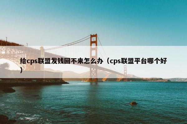 给cps联盟发钱回不来怎么办（cps联盟平台哪个好）