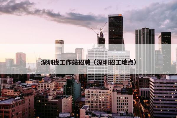 深圳找工作站招聘（深圳招工地点）