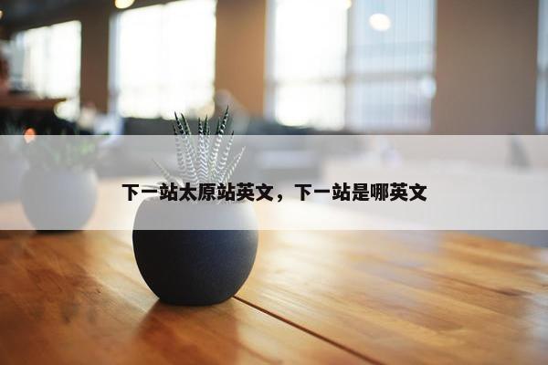 下一站太原站英文，下一站是哪英文