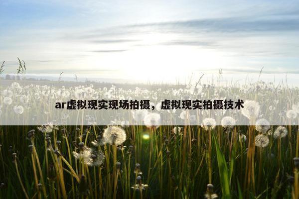 ar虚拟现实现场拍摄，虚拟现实拍摄技术