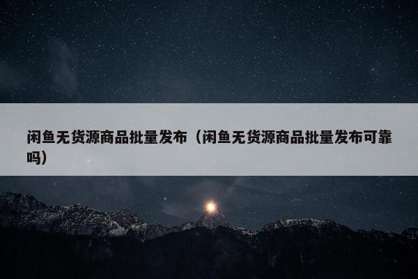 闲鱼无货源商品批量发布（闲鱼无货源商品批量发布可靠吗）