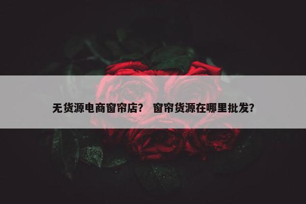 无货源电商窗帘店？ 窗帘货源在哪里批发？