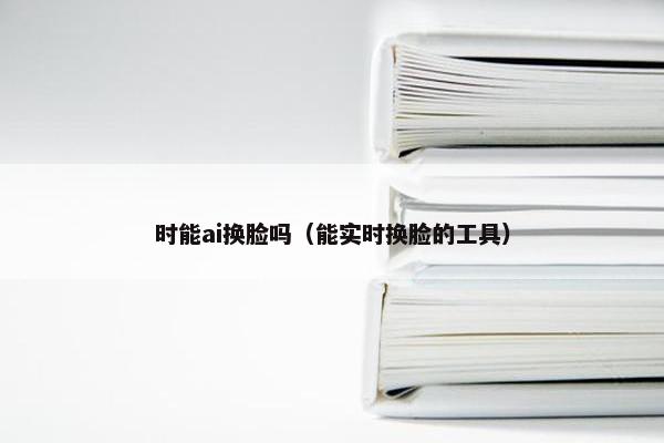 时能ai换脸吗（能实时换脸的工具）