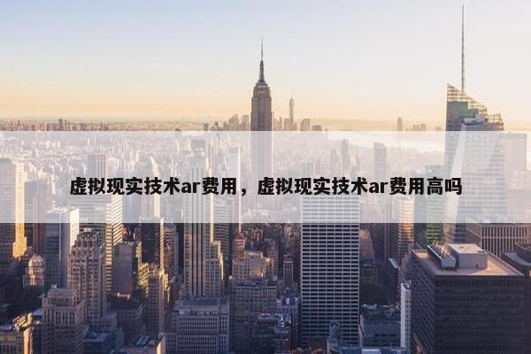 虚拟现实技术ar费用，虚拟现实技术ar费用高吗