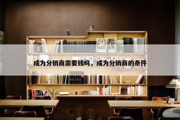 成为分销商需要钱吗，成为分销商的条件