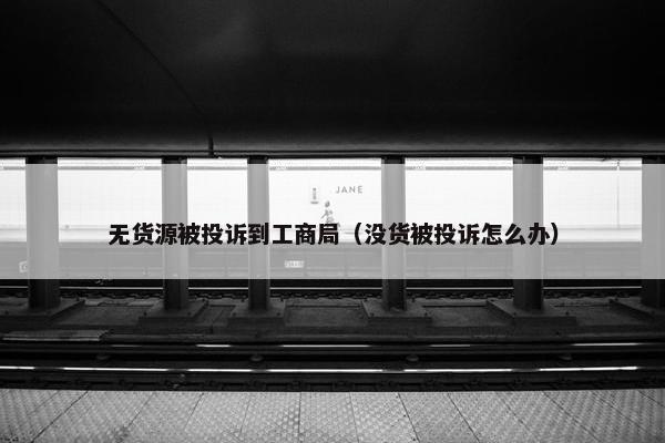 无货源被投诉到工商局（没货被投诉怎么办）