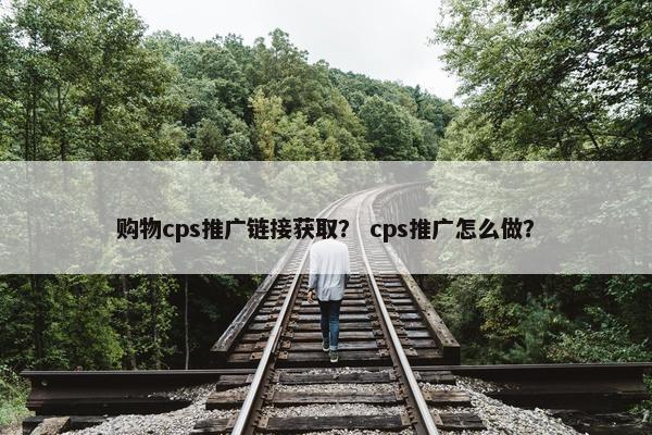 购物cps推广链接获取？ cps推广怎么做？