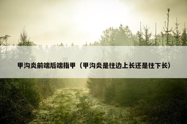 甲沟炎前端后端指甲（甲沟炎是往边上长还是往下长）