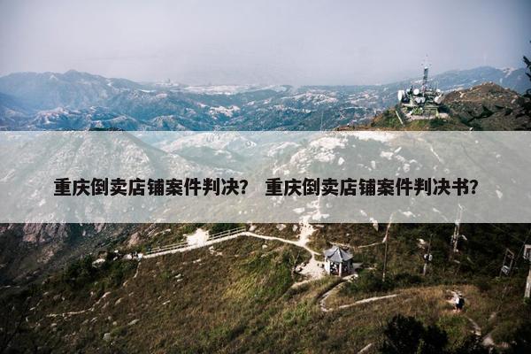 重庆倒卖店铺案件判决？ 重庆倒卖店铺案件判决书？