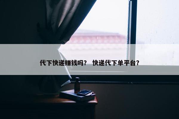 代下快递赚钱吗？ 快递代下单平台？