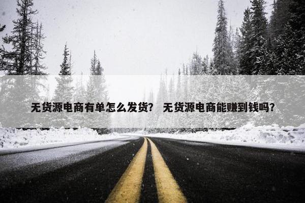 无货源电商有单怎么发货？ 无货源电商能赚到钱吗？