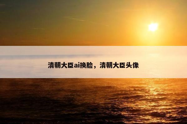 清朝大臣ai换脸，清朝大臣头像
