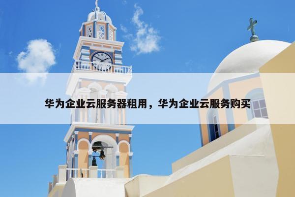 华为企业云服务器租用，华为企业云服务购买