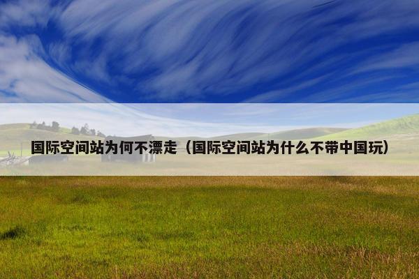 国际空间站为何不漂走（国际空间站为什么不带中国玩）