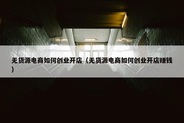 无货源电商如何创业开店（无货源电商如何创业开店赚钱）