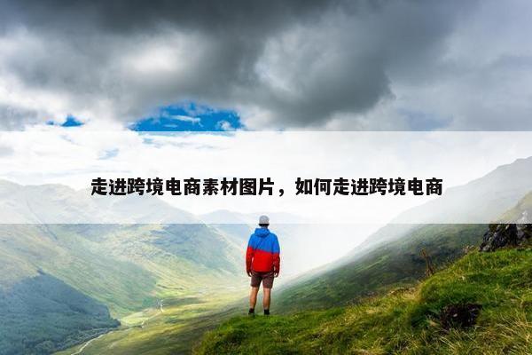 走进跨境电商素材图片，如何走进跨境电商