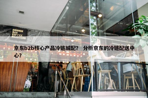 京东b2b核心产品冷链城配？ 分析京东的冷链配送中心？