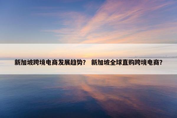 新加坡跨境电商发展趋势？ 新加坡全球直购跨境电商？